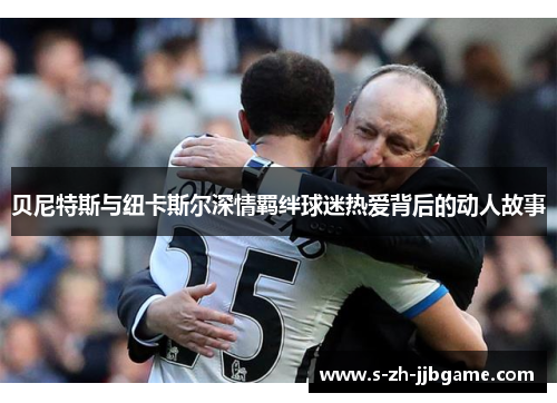 贝尼特斯与纽卡斯尔深情羁绊球迷热爱背后的动人故事