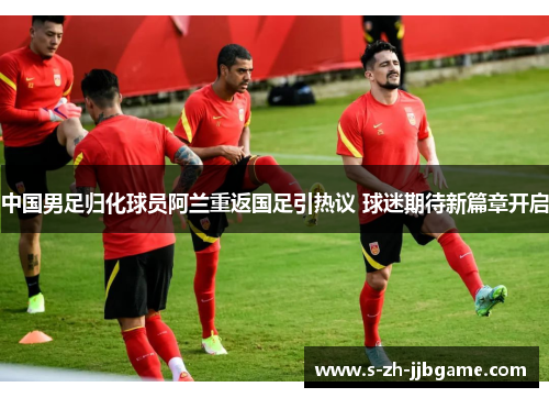 中国男足归化球员阿兰重返国足引热议 球迷期待新篇章开启