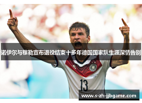 诺伊尔与穆勒宣布退役结束十多年德国国家队生涯深情告别