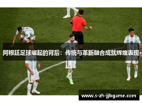 阿根廷足球崛起的背后：传统与革新融合成就辉煌表现