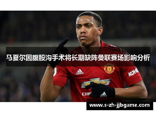 马夏尔因腹股沟手术将长期缺阵曼联赛场影响分析