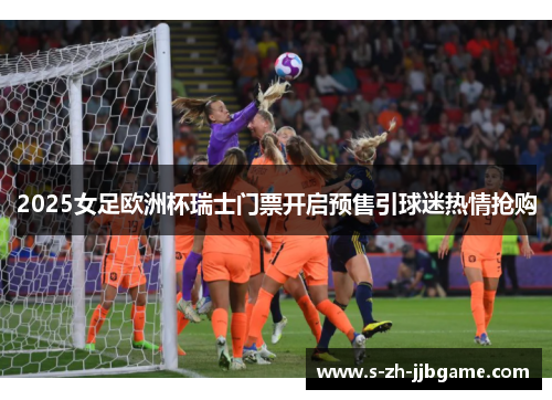 2025女足欧洲杯瑞士门票开启预售引球迷热情抢购 2025女足欧洲杯瑞士门票开启预售引球迷热情抢购