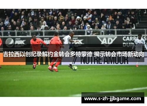 吉拉西以创纪录解约金转会多特蒙德 揭示转会市场新动向 吉拉西以创纪录解约金转会多特蒙德 揭示转会市场新动向