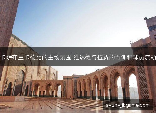 卡萨布兰卡德比的主场氛围 维达德与拉贾的青训和球员流动 卡萨布兰卡德比的主场氛围 维达德与拉贾的青训和球员流动